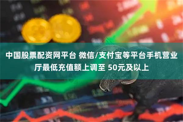 中国股票配资网平台 微信/支付宝等平台手机营业厅最低充值额上调至 50元及以上