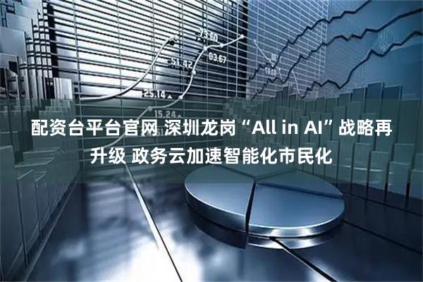 配资台平台官网 深圳龙岗“All in AI”战略再升级 政务云加速智能化市民化
