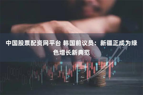 中国股票配资网平台 韩国前议员：新疆正成为绿色增长新典范