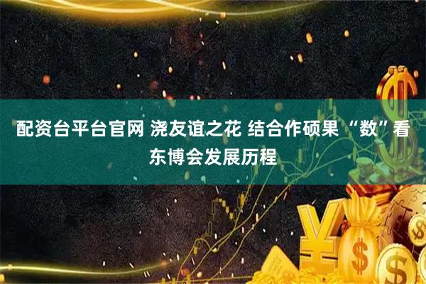 配资台平台官网 浇友谊之花 结合作硕果 “数”看东博会发展历程