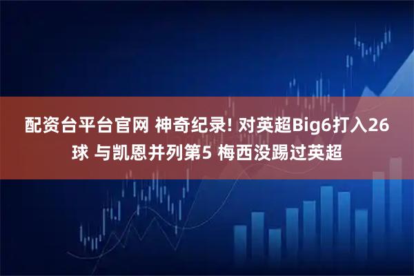 配资台平台官网 神奇纪录! 对英超Big6打入26球 与凯恩并列第5 梅西没踢过英超