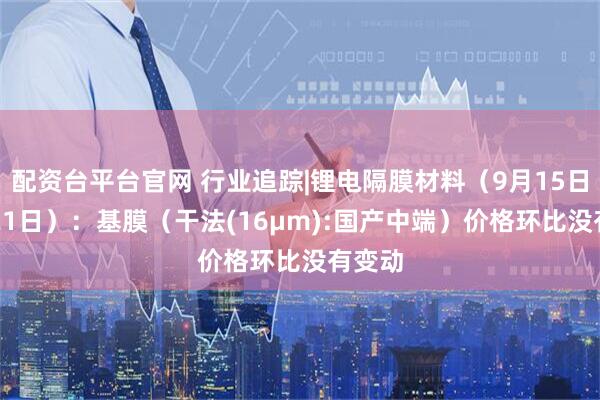 配资台平台官网 行业追踪|锂电隔膜材料（9月15日-9月21日）：基膜（干法(16μm):国产中端）价格环比没有变动