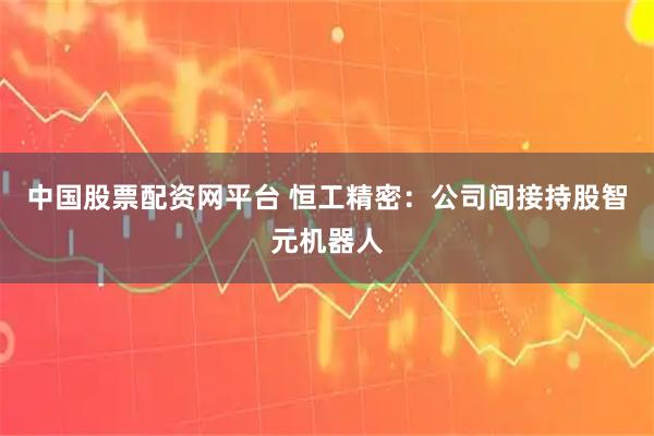 中国股票配资网平台 恒工精密：公司间接持股智元机器人