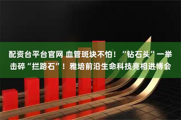 配资台平台官网 血管斑块不怕！“钻石头”一举击碎“拦路石”！雅培前沿生命科技亮相进博会