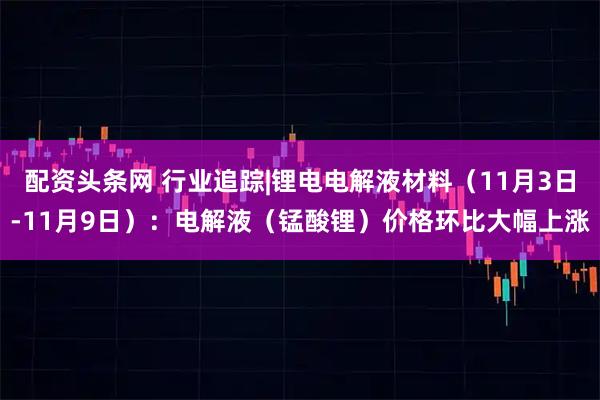 配资头条网 行业追踪|锂电电解液材料（11月3日-11月9日）：电解液（锰酸锂）价格环比大幅上涨