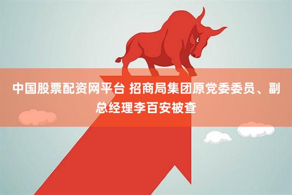 中国股票配资网平台 招商局集团原党委委员、副总经理李百安被查
