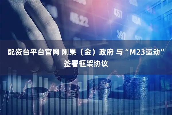 配资台平台官网 刚果（金）政府 与“M23运动”签署框架协议