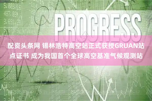 配资头条网 锡林浩特高空站正式获授GRUAN站点证书 成为我国首个全球高空基准气候观测站