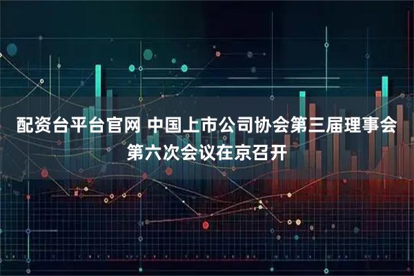 配资台平台官网 中国上市公司协会第三届理事会第六次会议在京召开