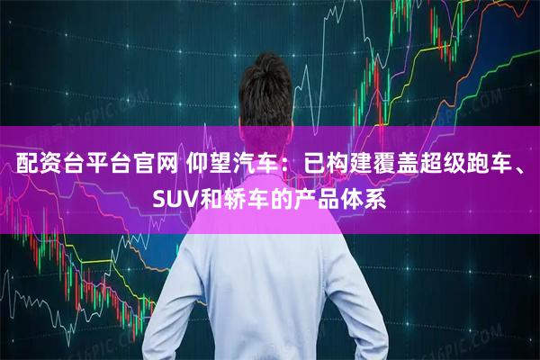 配资台平台官网 仰望汽车：已构建覆盖超级跑车、SUV和轿车的产品体系