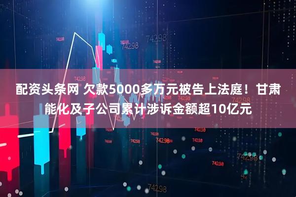 配资头条网 欠款5000多万元被告上法庭！甘肃能化及子公司累计涉诉金额超10亿元