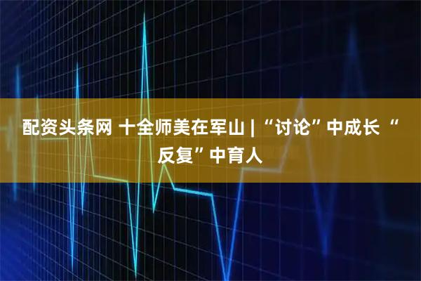配资头条网 十全师美在军山 | “讨论”中成长 “反复”中育人