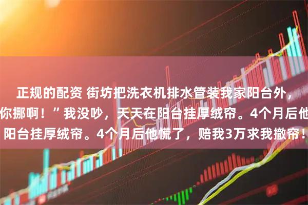 正规的配资 街坊把洗衣机排水管装我家阳台外，还嚣张放话：“有本事你挪啊！”我没吵，天天在阳台挂厚绒帘。4个月后他慌了，赔我3万求我撤帘！