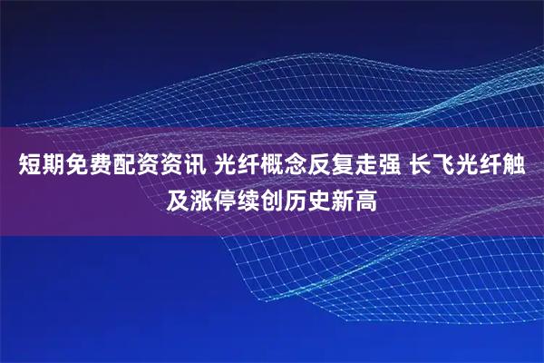 短期免费配资资讯 光纤概念反复走强 长飞光纤触及涨停续创历史新高