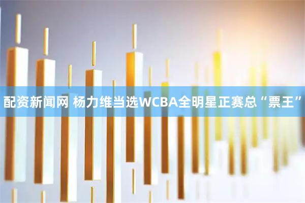 配资新闻网 杨力维当选WCBA全明星正赛总“票王”